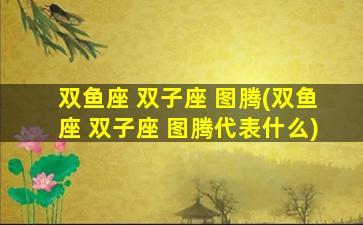 双鱼座 双子座 图腾(双鱼座 双子座 图腾代表什么)